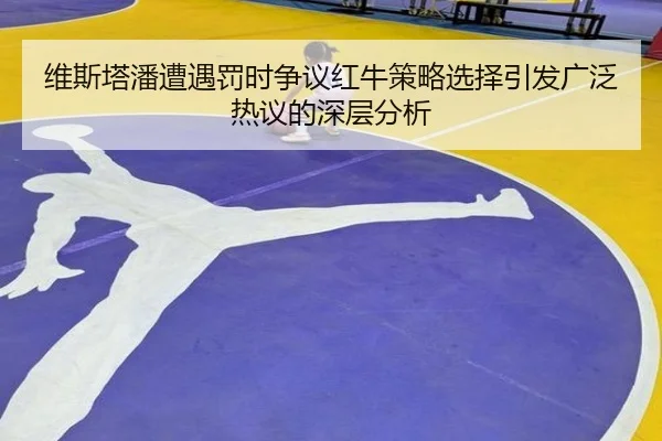 维斯塔潘遭遇罚时争议红牛策略选择引发广泛热议的深层分析